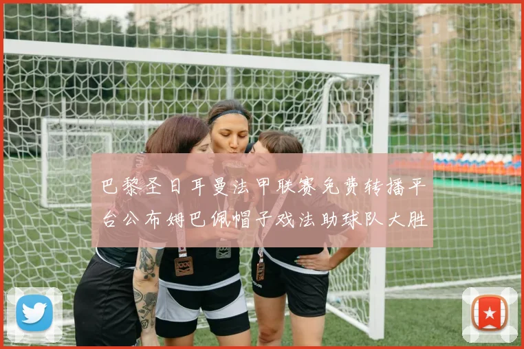 巴黎圣日耳曼法甲联赛免费转播平台公布姆巴佩帽子戏法助球队大胜