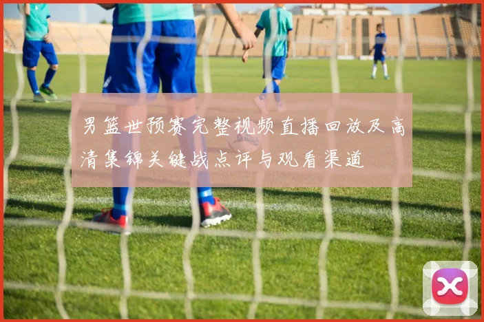 男篮世预赛完整视频直播回放及高清集锦关键战点评与观看渠道