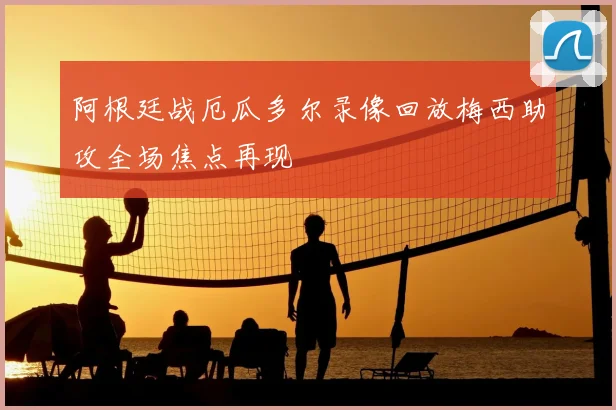 阿根廷战厄瓜多尔录像回放梅西助攻全场焦点再现