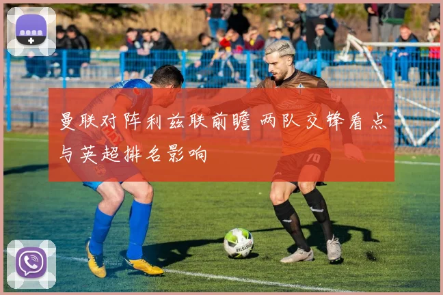 曼联对阵利兹联前瞻 两队交锋看点与英超排名影响