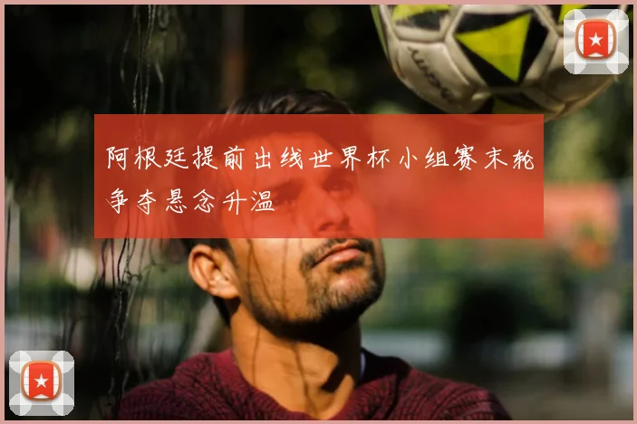 阿根廷提前出线世界杯小组赛末轮争夺悬念升温