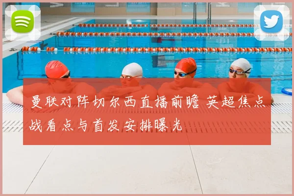曼联对阵切尔西直播前瞻 英超焦点战看点与首发安排曝光