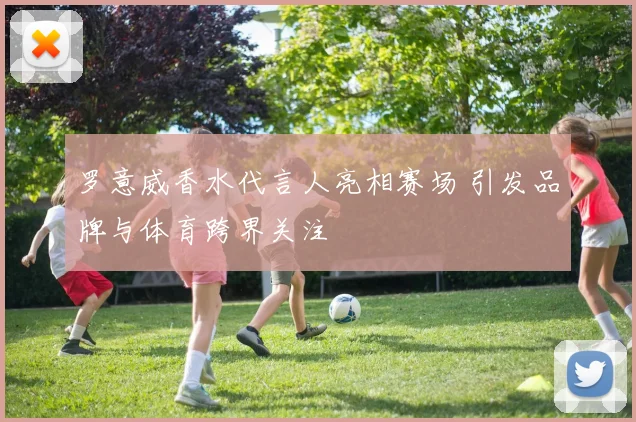 罗意威香水代言人亮相赛场 引发品牌与体育跨界关注