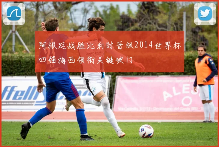 阿根廷战胜比利时晋级2014世界杯四强梅西领衔关键破门