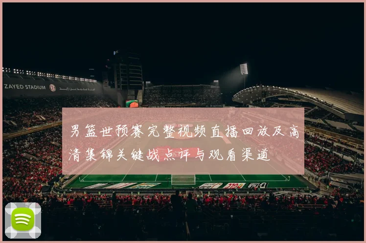 男篮世预赛完整视频直播回放及高清集锦关键战点评与观看渠道