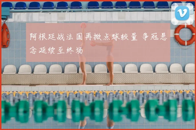 阿根廷战法国再掀点球较量 争冠悬念延续至终场