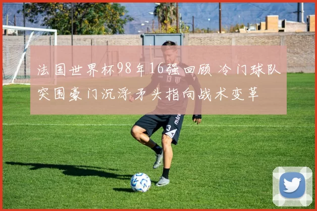 法国世界杯98年16强回顾 冷门球队突围豪门沉浮矛头指向战术变革