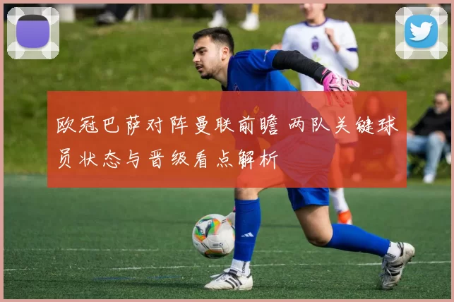 欧冠巴萨对阵曼联前瞻 两队关键球员状态与晋级看点解析