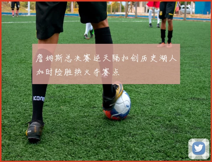 詹姆斯总决赛逆天隔扣创历史湖人加时险胜热火夺赛点