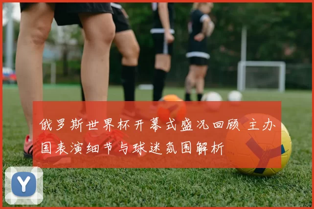 俄罗斯世界杯开幕式盛况回顾 主办国表演细节与球迷氛围解析