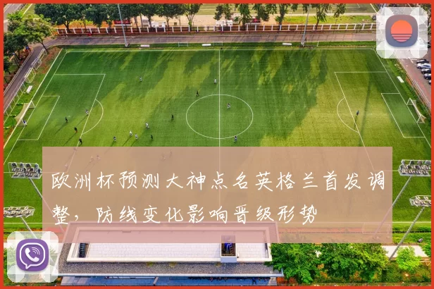 欧洲杯预测大神点名英格兰首发调整,防线变化影响晋级形势