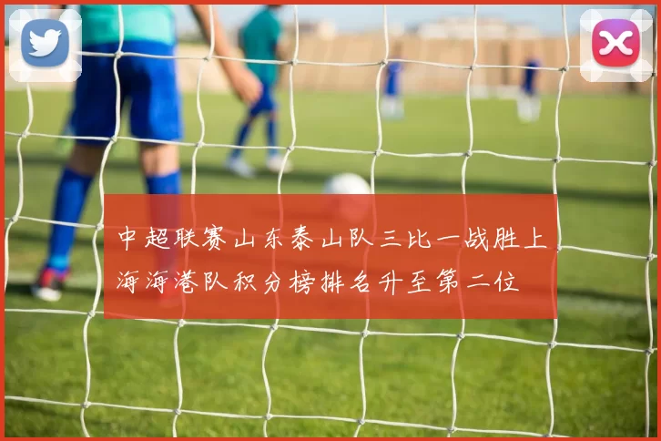 中超联赛山东泰山队三比一战胜上海海港队积分榜排名升至第二位