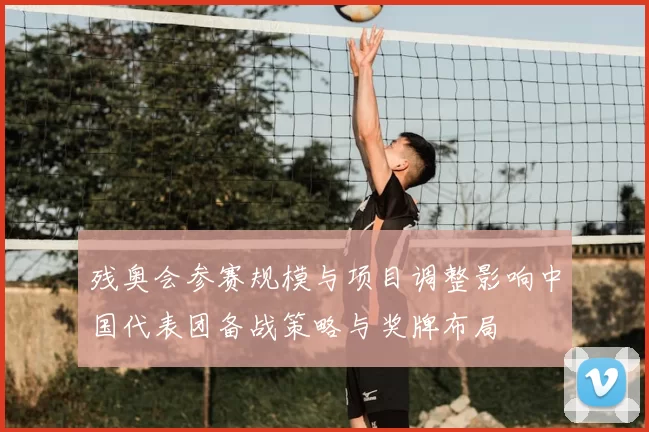 残奥会参赛规模与项目调整影响中国代表团备战策略与奖牌布局