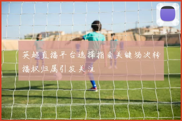 英超直播平台选择指南关键场次转播权归属引发关注
