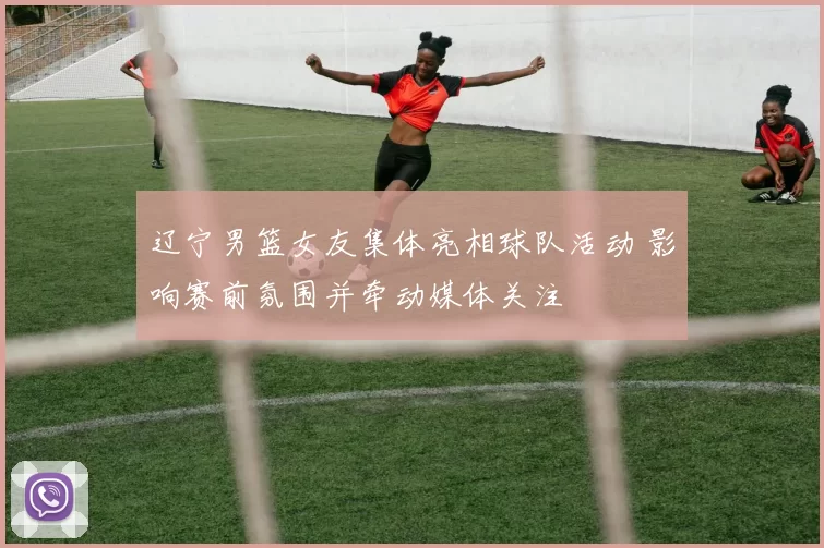 辽宁男篮女友集体亮相球队活动 影响赛前氛围并牵动媒体关注