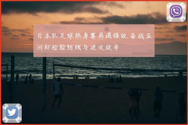 日本队足球热身赛再遇强敌 备战亚洲杯检验防线与进攻效率