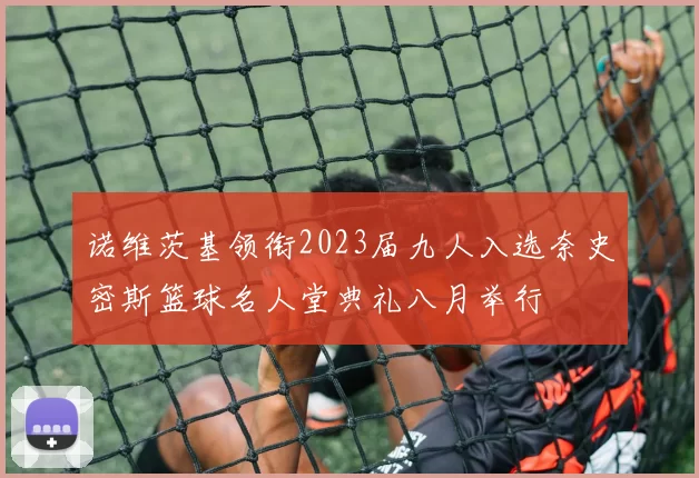 诺维茨基领衔2023届九人入选奈史密斯篮球名人堂典礼八月举行