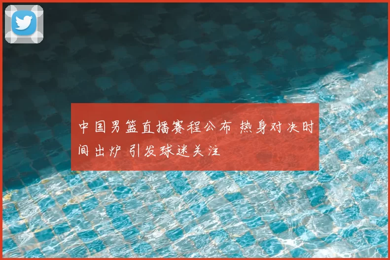中国男篮直播赛程公布 热身对决时间出炉 引发球迷关注