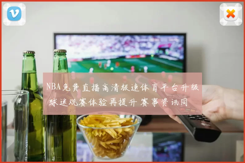 NBA免费直播高清极速体育平台升级 球迷观赛体验再提升 赛事资讯同步更便捷