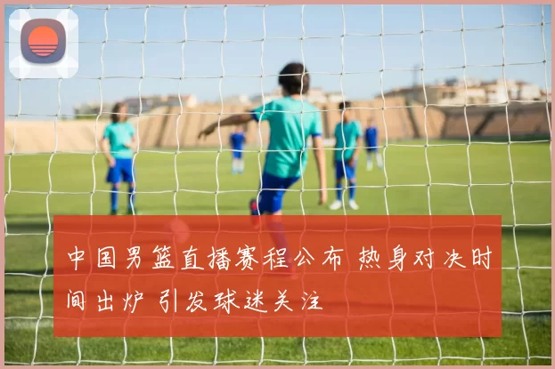 中国男篮直播赛程公布 热身对决时间出炉 引发球迷关注