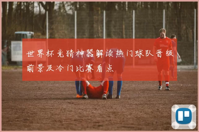 世界杯竞猜神器解读热门球队晋级前景及冷门比赛看点