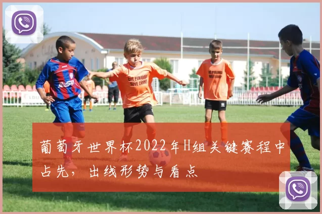 葡萄牙世界杯2022年H组关键赛程中占先，出线形势与看点