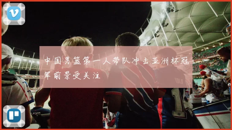 中国男篮第一人带队冲击亚洲杯冠军前景受关注