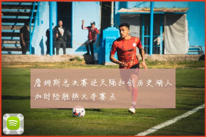 詹姆斯总决赛逆天隔扣创历史湖人加时险胜热火夺赛点