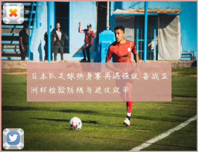 日本队足球热身赛再遇强敌 备战亚洲杯检验防线与进攻效率