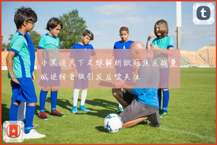 小黑谈天下足球解析欧冠焦点战曼城逆转晋级引发后续关注