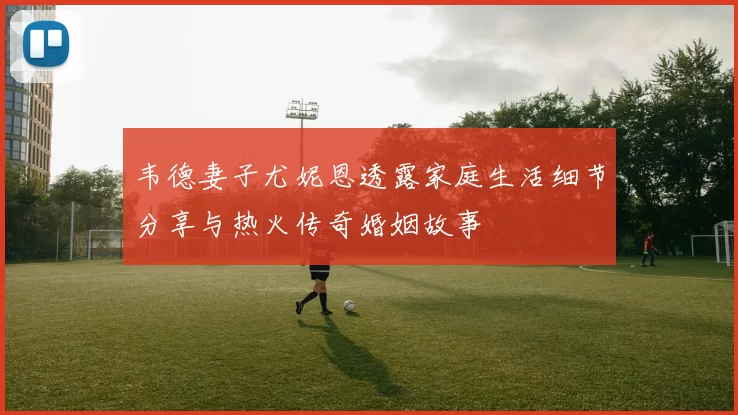 韦德妻子尤妮恩透露家庭生活细节分享与热火传奇婚姻故事