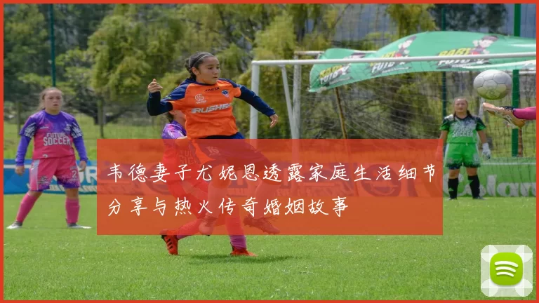 韦德妻子尤妮恩透露家庭生活细节分享与热火传奇婚姻故事